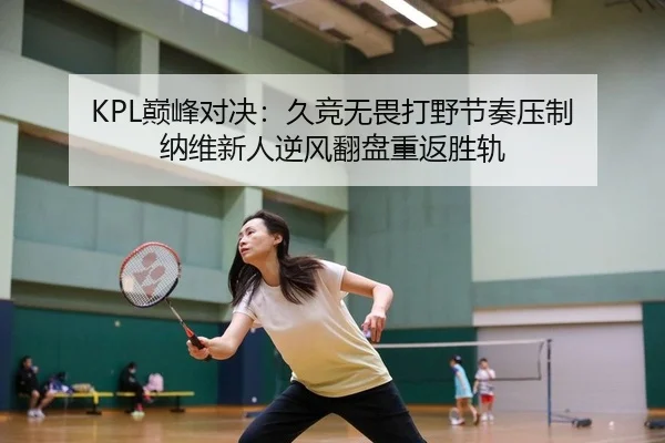 KPL巅峰对决：久竞无畏打野节奏压制 纳维新人逆风翻盘重返胜轨